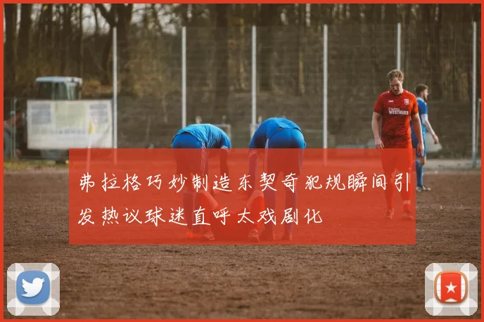 弗拉格巧妙制造东契奇犯规瞬间引发热议球迷直呼太戏剧化