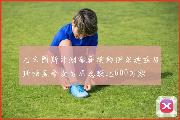 尤文图斯计划涨薪续约伊尔迪兹与斯帕莱蒂麦肯尼总额达600万欧