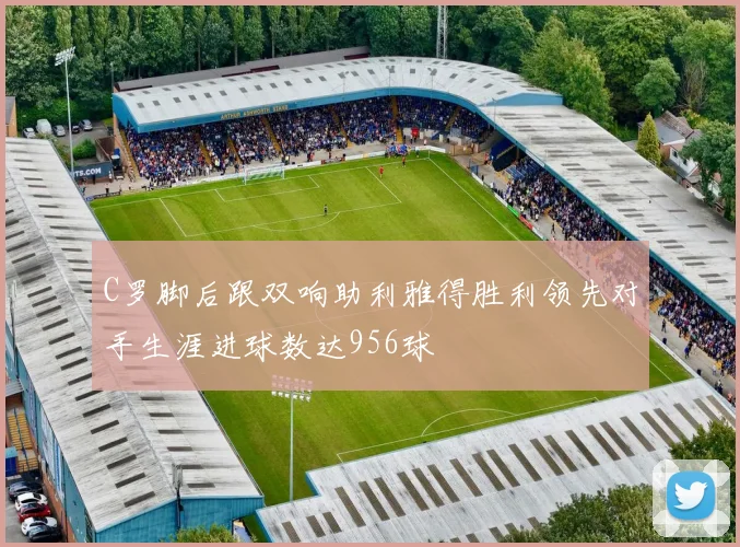 C罗脚后跟双响助利雅得胜利领先对手生涯进球数达956球