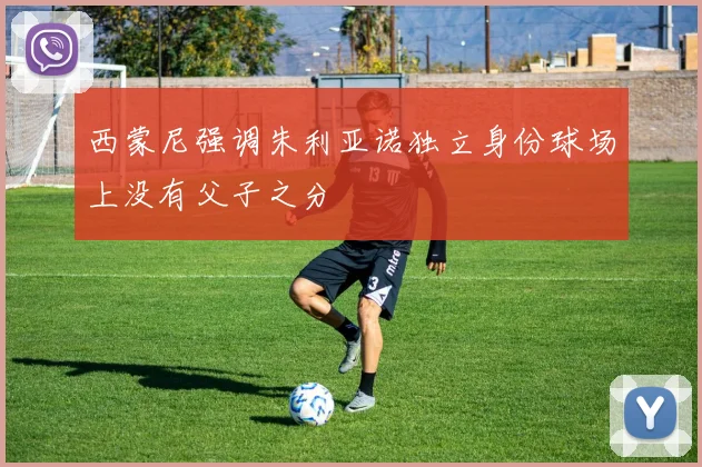 西蒙尼强调朱利亚诺独立身份球场上没有父子之分