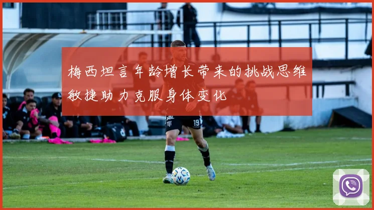 梅西坦言年龄增长带来的挑战思维敏捷助力克服身体变化