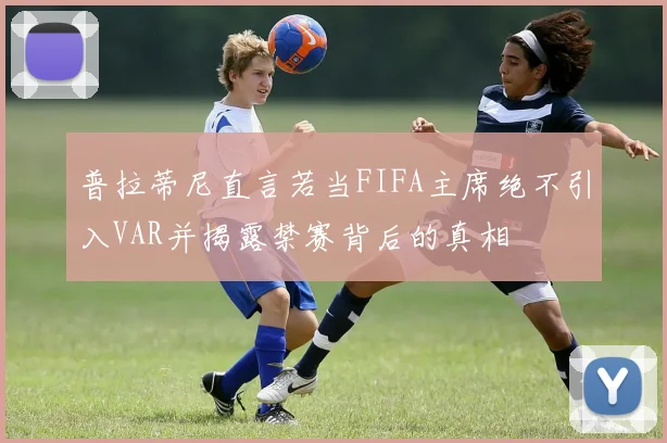 普拉蒂尼直言若当FIFA主席绝不引入VAR并揭露禁赛背后的真相