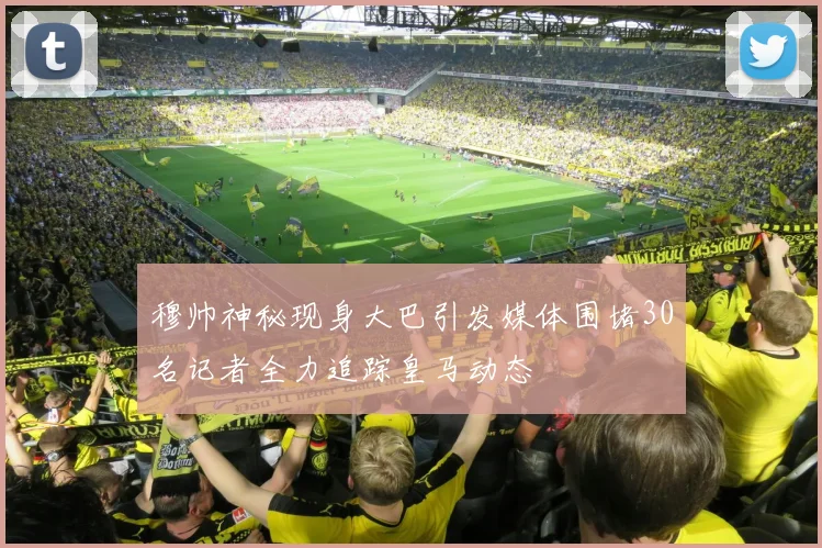 穆帅神秘现身大巴引发媒体围堵30名记者全力追踪皇马动态