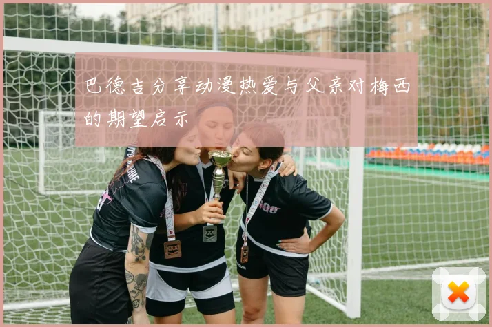 巴德吉分享动漫热爱与父亲对梅西的期望启示