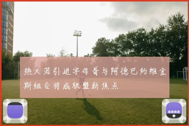 热火若引进字母哥与阿德巴约维金斯组合将成联盟新焦点