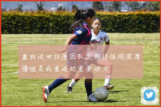 康利谈回归原因队友期待体现深厚情谊是我重返的重要动力