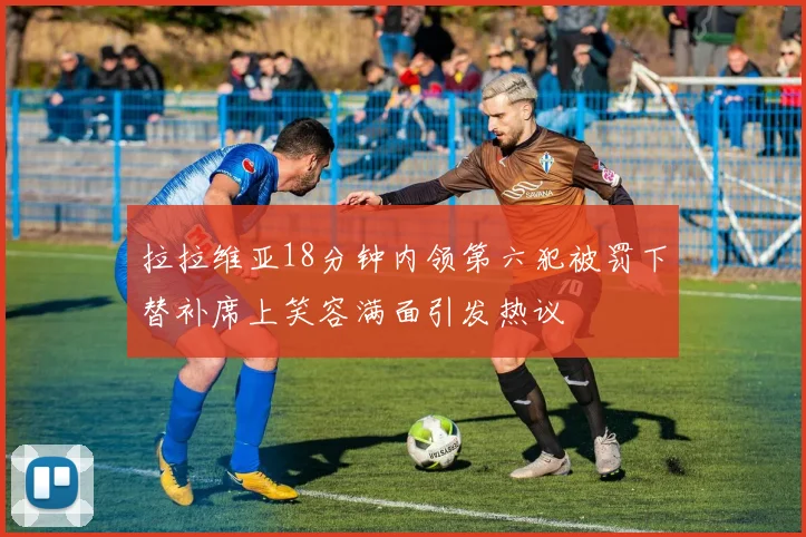 拉拉维亚18分钟内领第六犯被罚下替补席上笑容满面引发热议