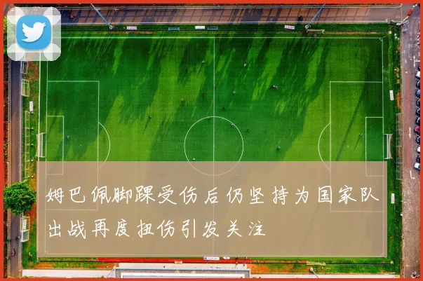 姆巴佩脚踝受伤后仍坚持为国家队出战再度扭伤引发关注