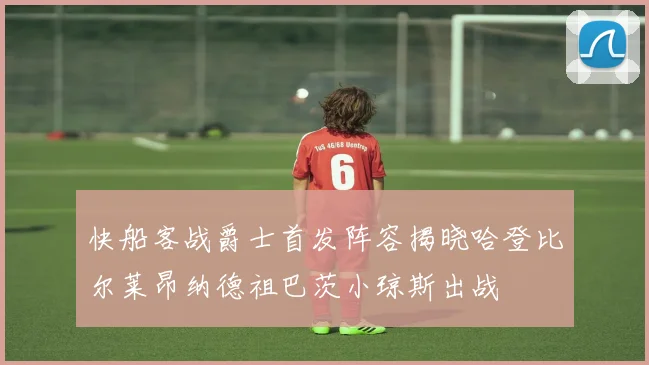 快船客战爵士首发阵容揭晓哈登比尔莱昂纳德祖巴茨小琼斯出战