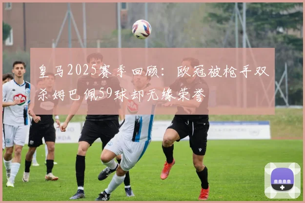 皇马2025赛季回顾：欧冠被枪手双杀姆巴佩59球却无缘荣誉