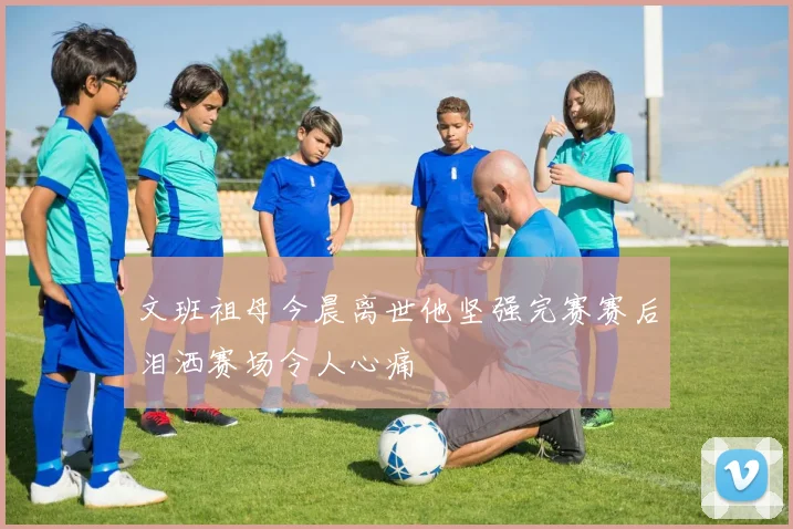 文班祖母今晨离世他坚强完赛赛后泪洒赛场令人心痛