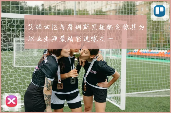 艾顿回忆与詹姆斯空接配合称其为职业生涯最精彩进球之一