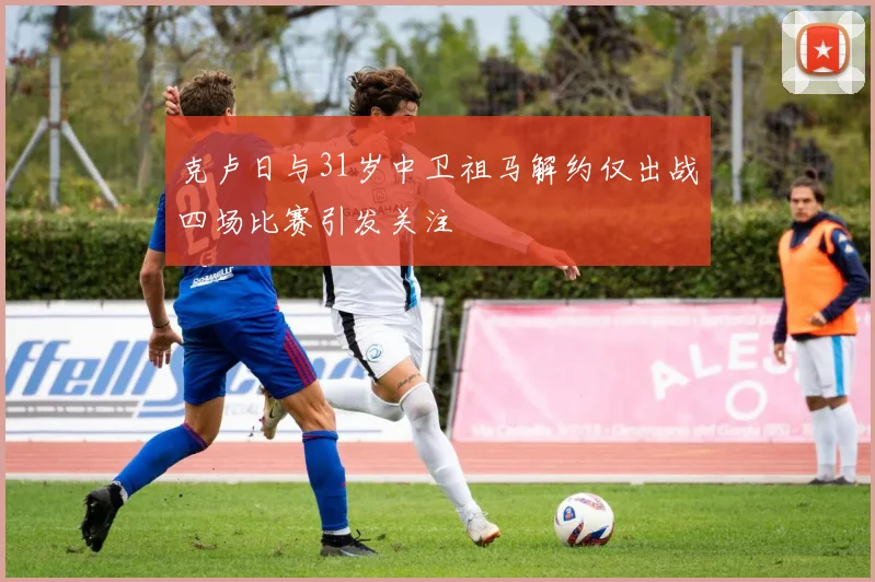 克卢日与31岁中卫祖马解约仅出战四场比赛引发关注