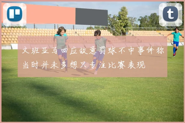 文班亚马回应故意罚球不中事件称当时并未多想只专注比赛表现