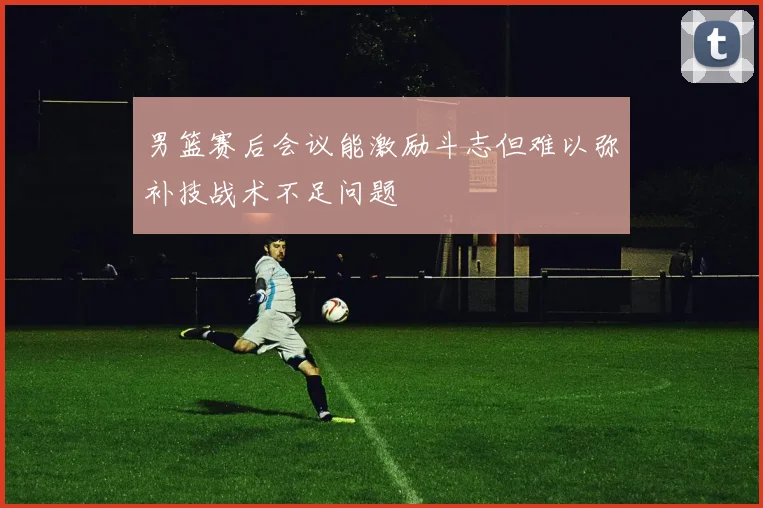 男篮赛后会议能激励斗志但难以弥补技战术不足问题