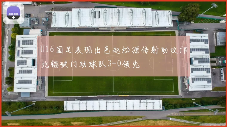 U16国足表现出色赵松源传射助攻邝兆镭破门助球队3-0领先