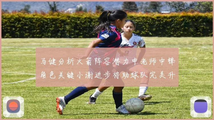 马健分析火箭阵容潜力申老师中锋角色关键小谢进步将助球队完美升级